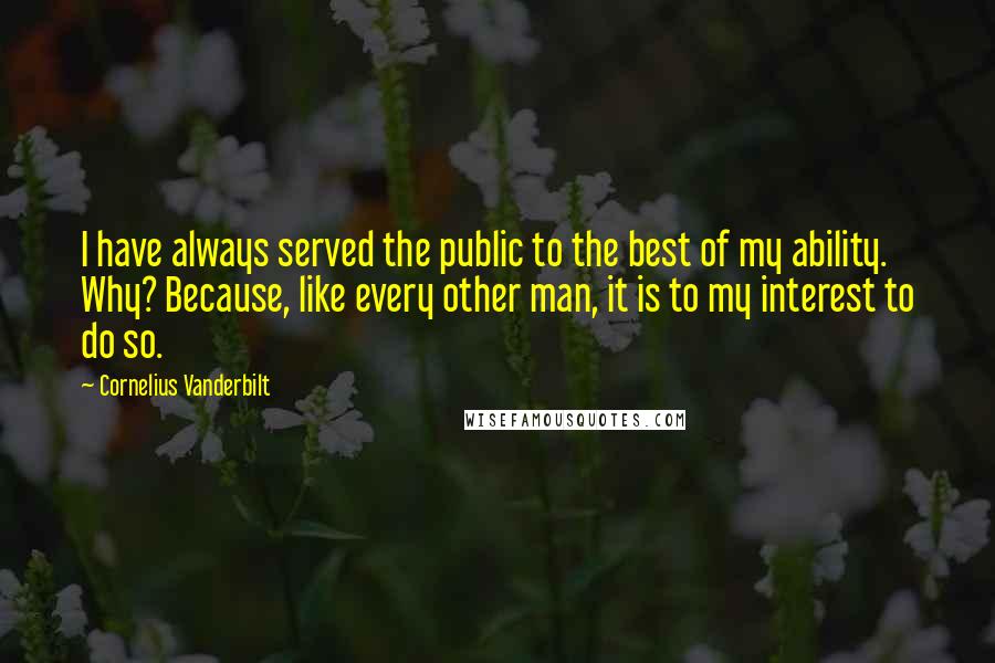 Cornelius Vanderbilt Quotes: I have always served the public to the best of my ability. Why? Because, like every other man, it is to my interest to do so.