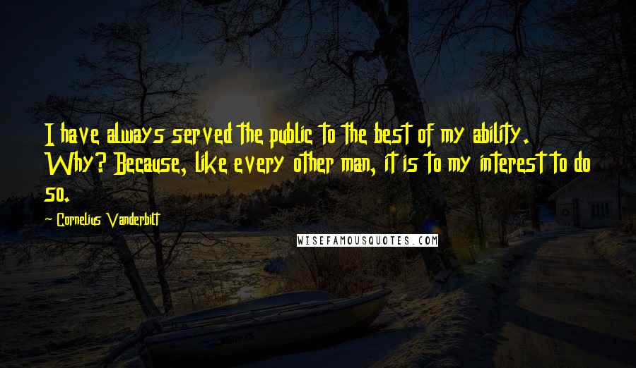 Cornelius Vanderbilt Quotes: I have always served the public to the best of my ability. Why? Because, like every other man, it is to my interest to do so.