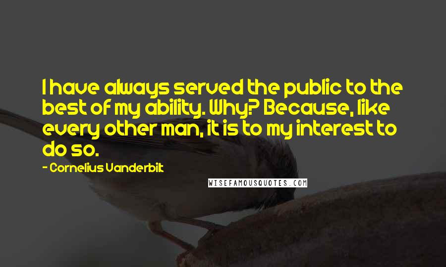Cornelius Vanderbilt Quotes: I have always served the public to the best of my ability. Why? Because, like every other man, it is to my interest to do so.