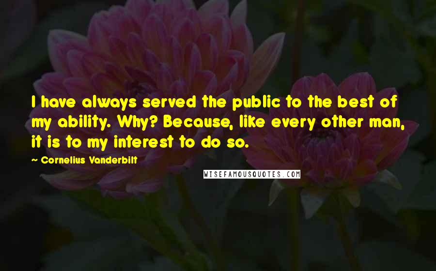 Cornelius Vanderbilt Quotes: I have always served the public to the best of my ability. Why? Because, like every other man, it is to my interest to do so.