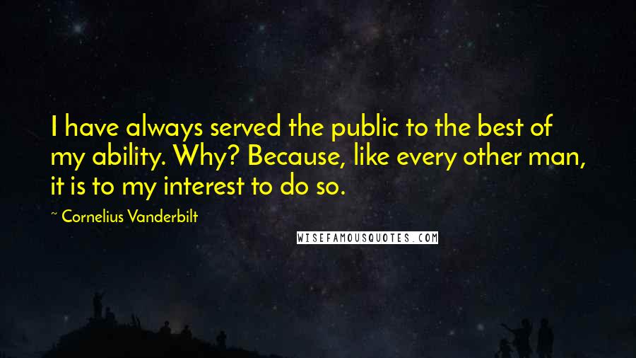 Cornelius Vanderbilt Quotes: I have always served the public to the best of my ability. Why? Because, like every other man, it is to my interest to do so.