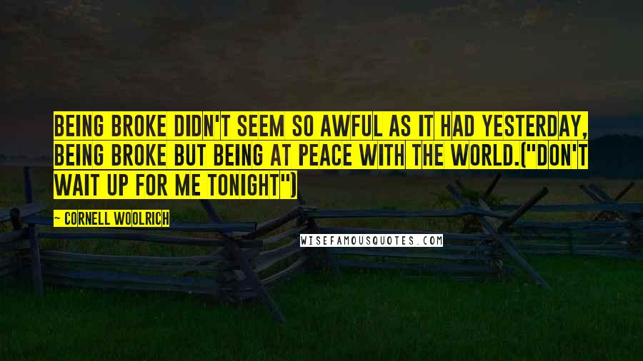 Cornell Woolrich Quotes: Being broke didn't seem so awful as it had yesterday, being broke but being at peace with the world.("Don't Wait Up For Me Tonight")