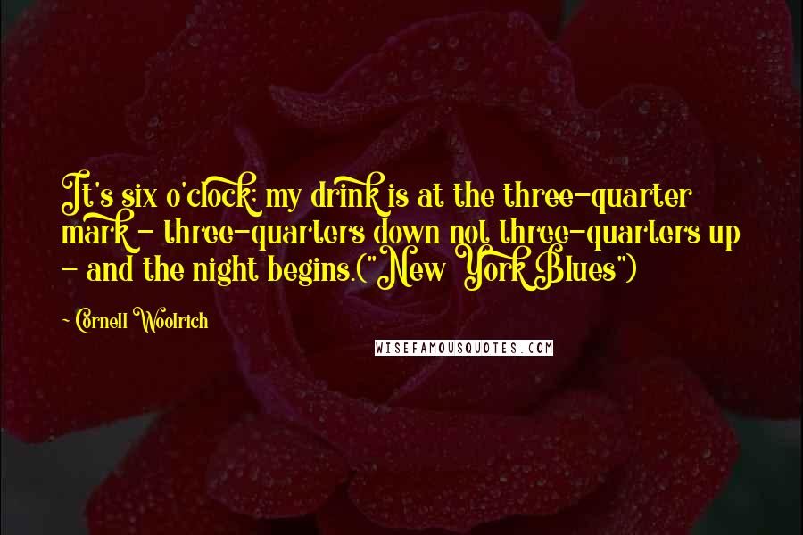 Cornell Woolrich Quotes: It's six o'clock; my drink is at the three-quarter mark - three-quarters down not three-quarters up - and the night begins.("New York Blues")