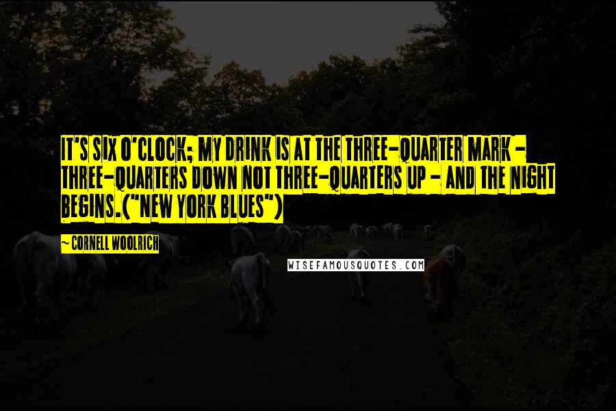 Cornell Woolrich Quotes: It's six o'clock; my drink is at the three-quarter mark - three-quarters down not three-quarters up - and the night begins.("New York Blues")