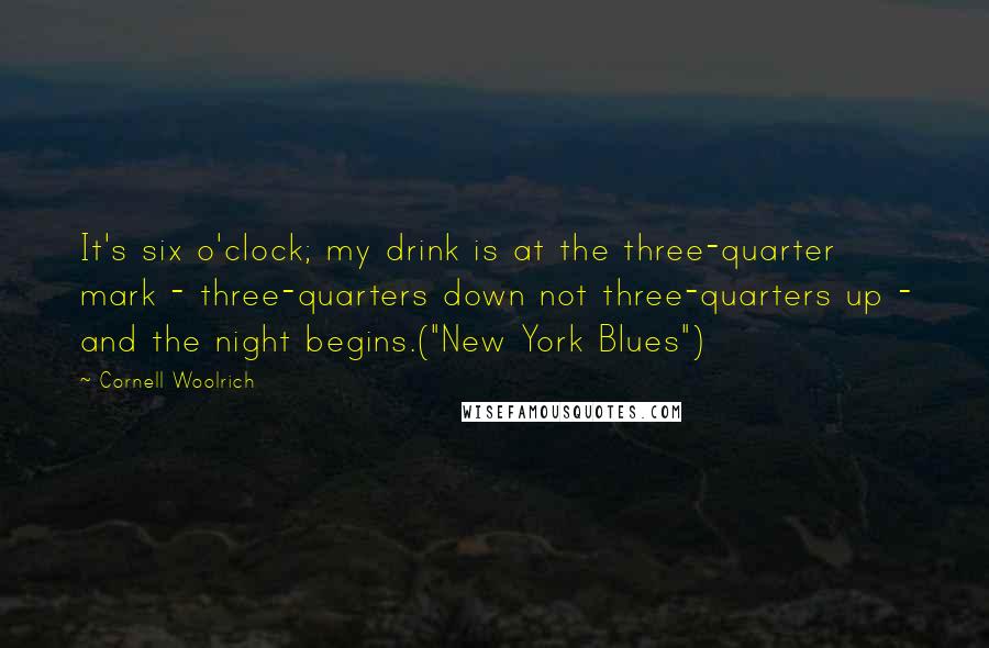 Cornell Woolrich Quotes: It's six o'clock; my drink is at the three-quarter mark - three-quarters down not three-quarters up - and the night begins.("New York Blues")