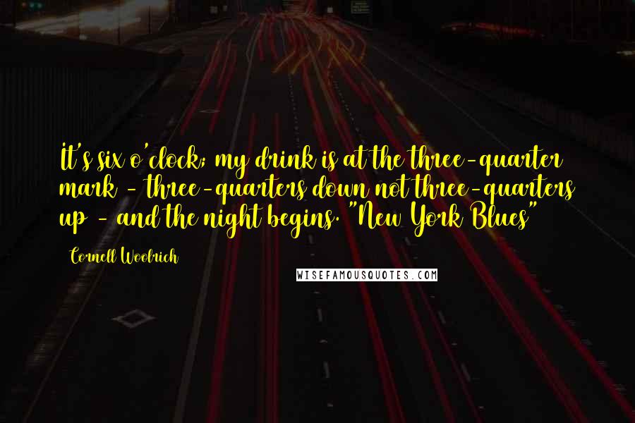 Cornell Woolrich Quotes: It's six o'clock; my drink is at the three-quarter mark - three-quarters down not three-quarters up - and the night begins.("New York Blues")