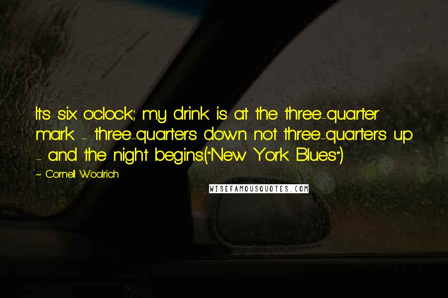 Cornell Woolrich Quotes: It's six o'clock; my drink is at the three-quarter mark - three-quarters down not three-quarters up - and the night begins.("New York Blues")