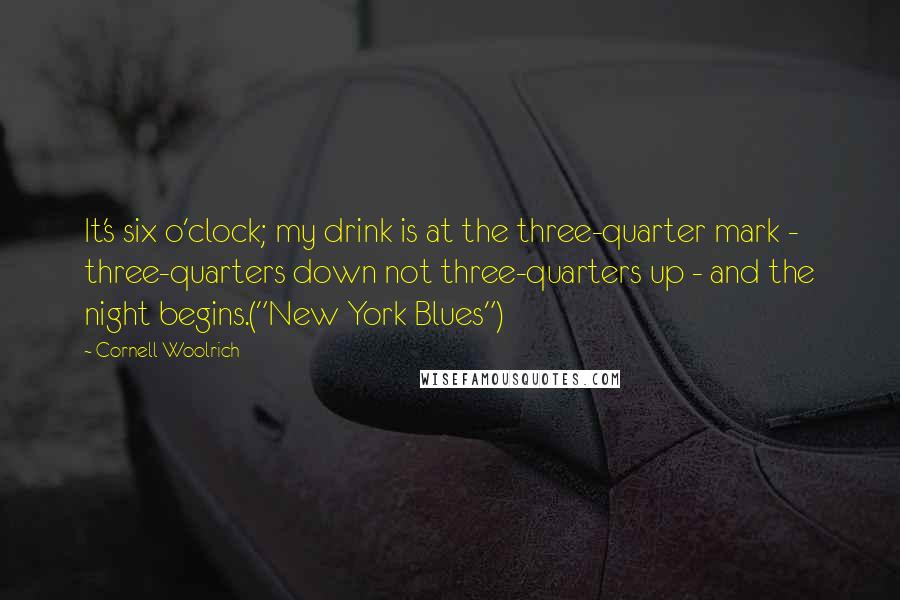 Cornell Woolrich Quotes: It's six o'clock; my drink is at the three-quarter mark - three-quarters down not three-quarters up - and the night begins.("New York Blues")