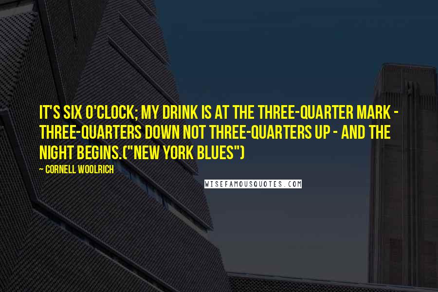 Cornell Woolrich Quotes: It's six o'clock; my drink is at the three-quarter mark - three-quarters down not three-quarters up - and the night begins.("New York Blues")