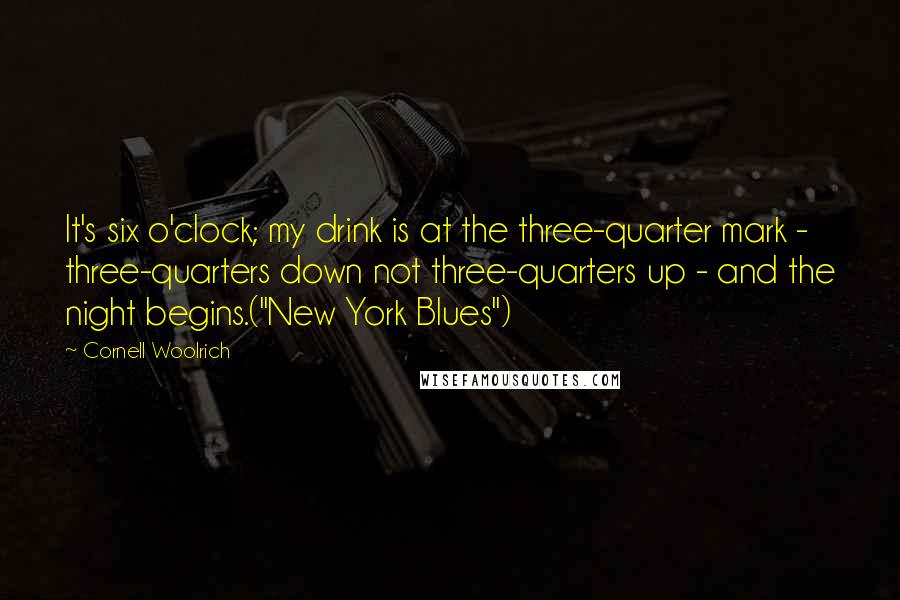 Cornell Woolrich Quotes: It's six o'clock; my drink is at the three-quarter mark - three-quarters down not three-quarters up - and the night begins.("New York Blues")