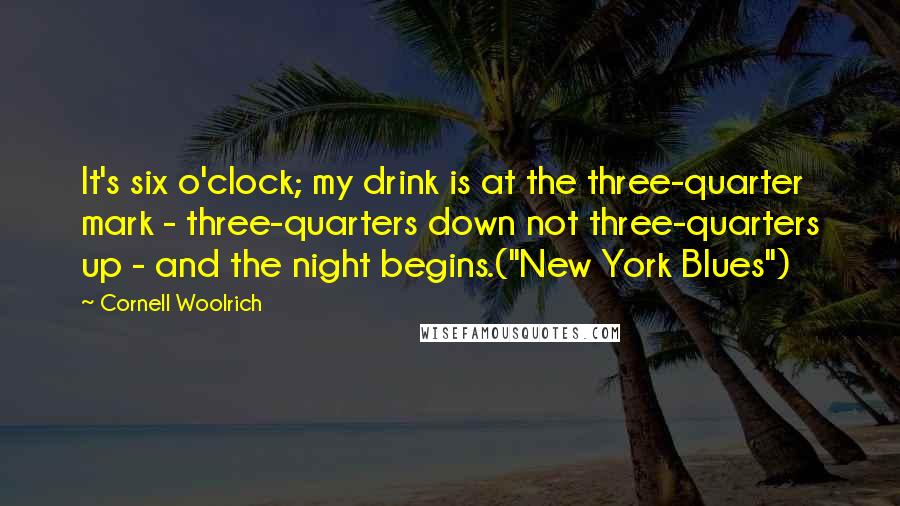 Cornell Woolrich Quotes: It's six o'clock; my drink is at the three-quarter mark - three-quarters down not three-quarters up - and the night begins.("New York Blues")
