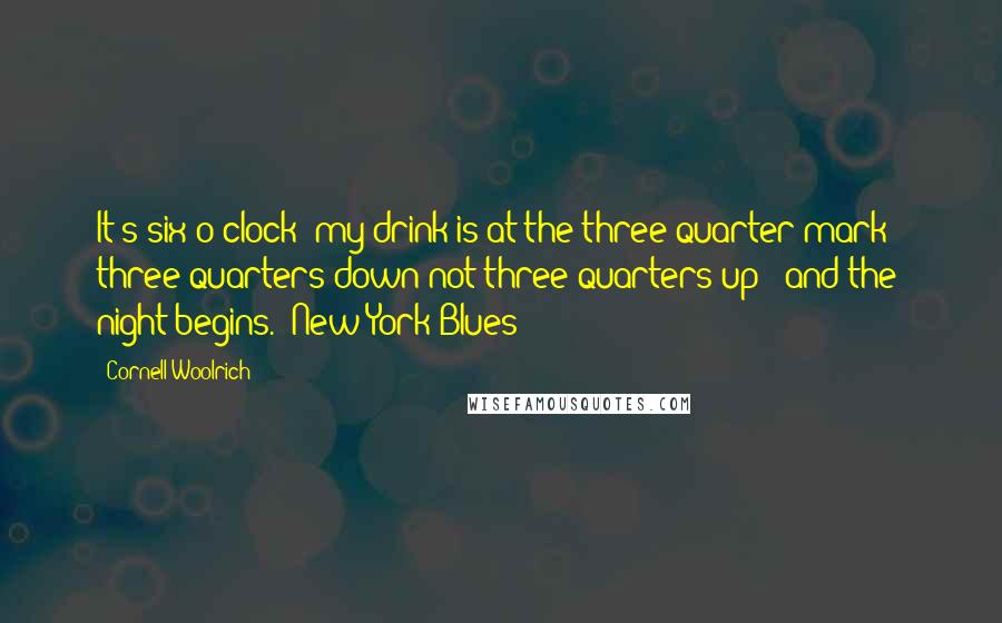 Cornell Woolrich Quotes: It's six o'clock; my drink is at the three-quarter mark - three-quarters down not three-quarters up - and the night begins.("New York Blues")