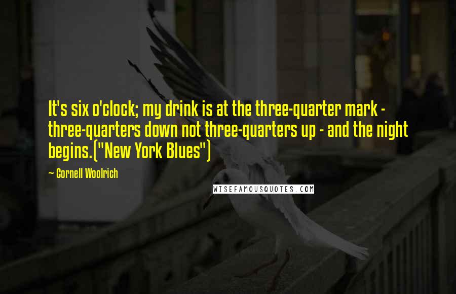 Cornell Woolrich Quotes: It's six o'clock; my drink is at the three-quarter mark - three-quarters down not three-quarters up - and the night begins.("New York Blues")