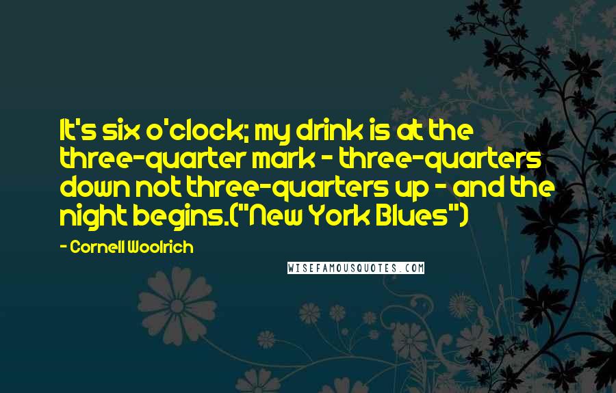 Cornell Woolrich Quotes: It's six o'clock; my drink is at the three-quarter mark - three-quarters down not three-quarters up - and the night begins.("New York Blues")