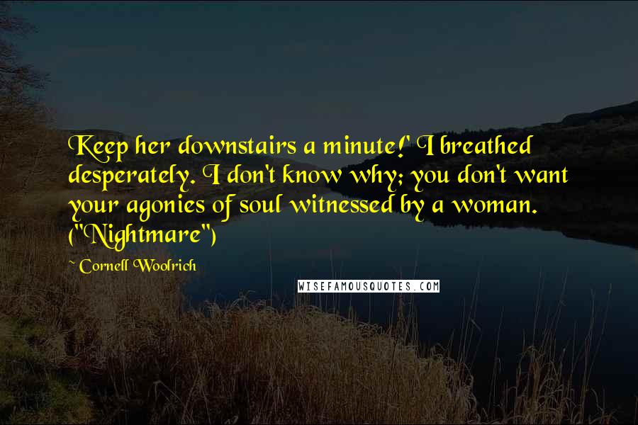 Cornell Woolrich Quotes: Keep her downstairs a minute!' I breathed desperately. I don't know why; you don't want your agonies of soul witnessed by a woman. ("Nightmare")