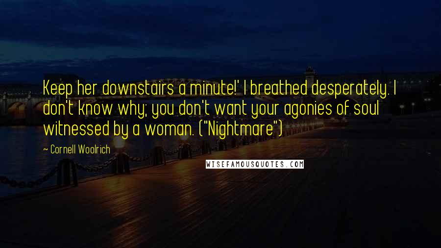 Cornell Woolrich Quotes: Keep her downstairs a minute!' I breathed desperately. I don't know why; you don't want your agonies of soul witnessed by a woman. ("Nightmare")