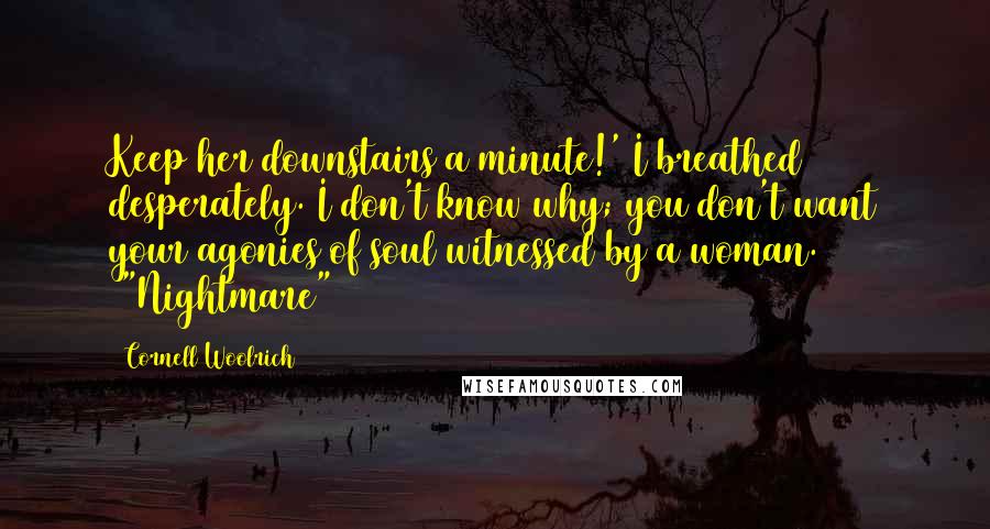 Cornell Woolrich Quotes: Keep her downstairs a minute!' I breathed desperately. I don't know why; you don't want your agonies of soul witnessed by a woman. ("Nightmare")