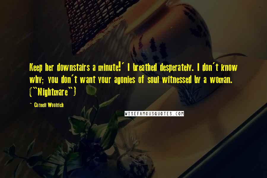 Cornell Woolrich Quotes: Keep her downstairs a minute!' I breathed desperately. I don't know why; you don't want your agonies of soul witnessed by a woman. ("Nightmare")