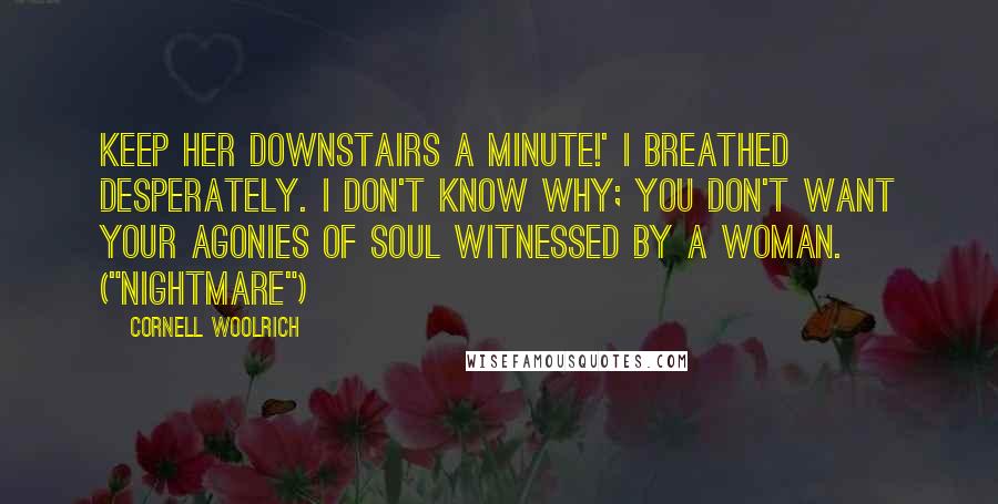 Cornell Woolrich Quotes: Keep her downstairs a minute!' I breathed desperately. I don't know why; you don't want your agonies of soul witnessed by a woman. ("Nightmare")