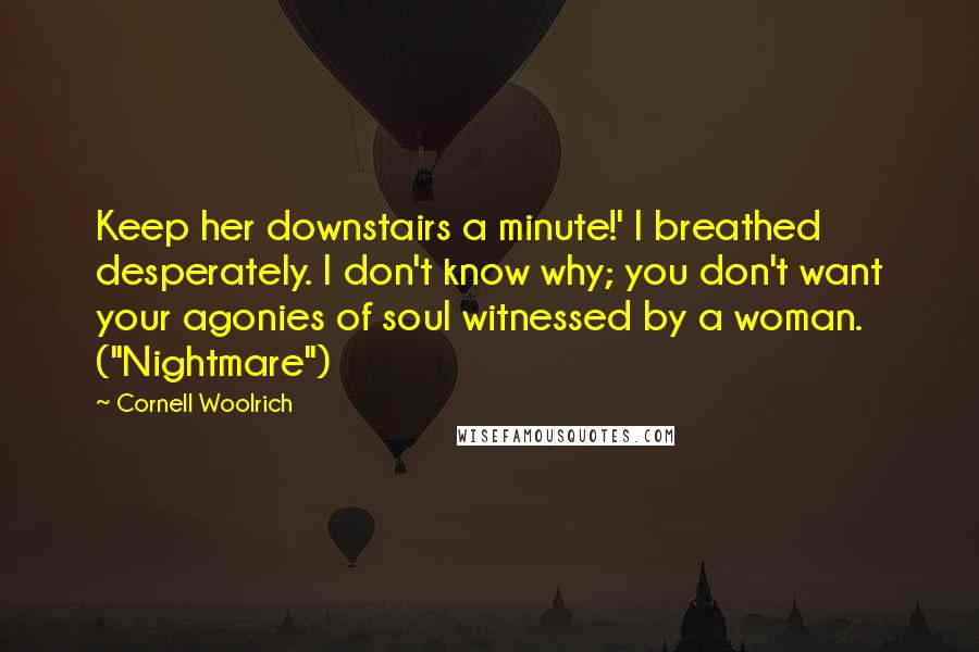Cornell Woolrich Quotes: Keep her downstairs a minute!' I breathed desperately. I don't know why; you don't want your agonies of soul witnessed by a woman. ("Nightmare")