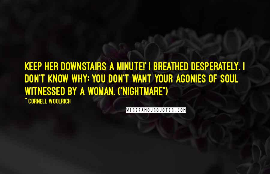 Cornell Woolrich Quotes: Keep her downstairs a minute!' I breathed desperately. I don't know why; you don't want your agonies of soul witnessed by a woman. ("Nightmare")