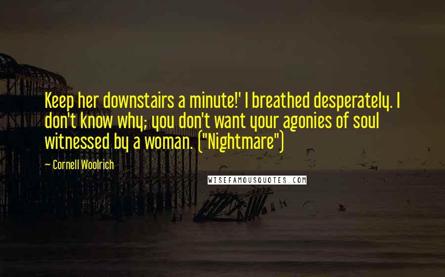 Cornell Woolrich Quotes: Keep her downstairs a minute!' I breathed desperately. I don't know why; you don't want your agonies of soul witnessed by a woman. ("Nightmare")