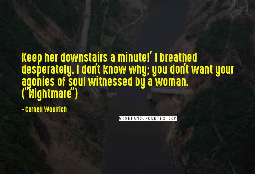 Cornell Woolrich Quotes: Keep her downstairs a minute!' I breathed desperately. I don't know why; you don't want your agonies of soul witnessed by a woman. ("Nightmare")