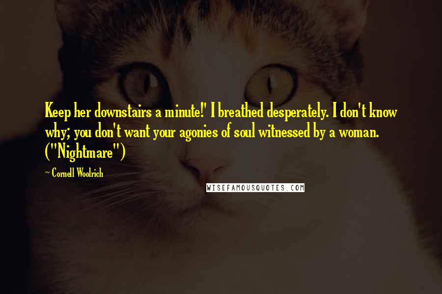 Cornell Woolrich Quotes: Keep her downstairs a minute!' I breathed desperately. I don't know why; you don't want your agonies of soul witnessed by a woman. ("Nightmare")