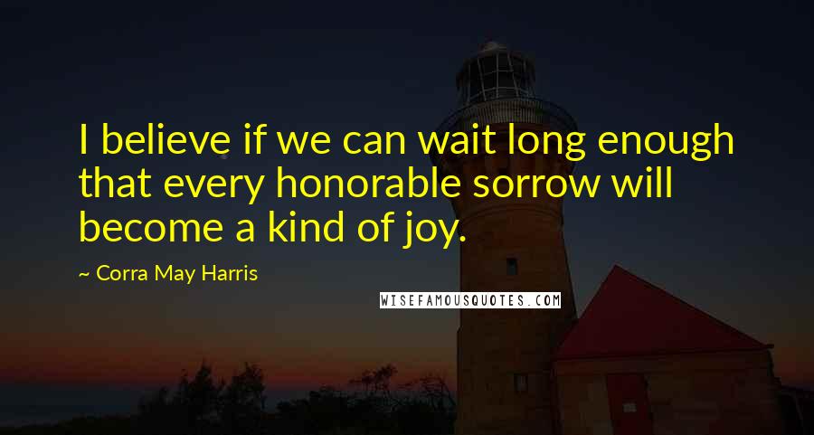 Corra May Harris Quotes: I believe if we can wait long enough that every honorable sorrow will become a kind of joy.