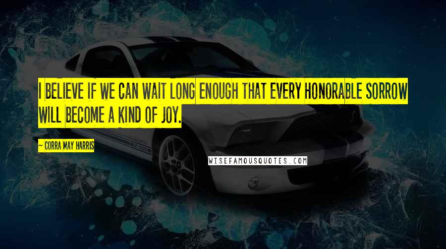 Corra May Harris Quotes: I believe if we can wait long enough that every honorable sorrow will become a kind of joy.