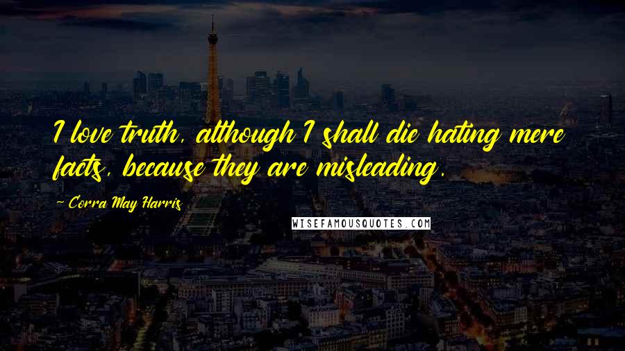 Corra May Harris Quotes: I love truth, although I shall die hating mere facts, because they are misleading.