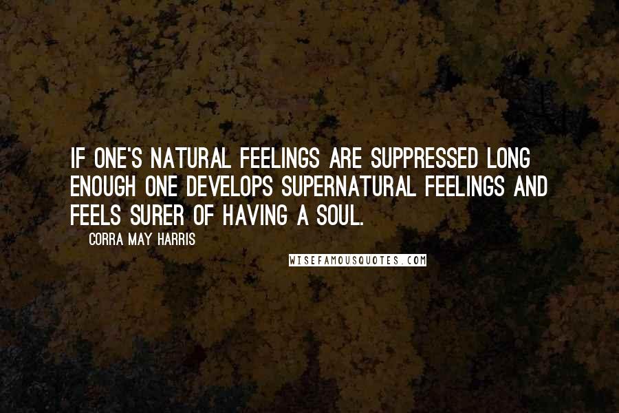 Corra May Harris Quotes: If one's natural feelings are suppressed long enough one develops supernatural feelings and feels surer of having a soul.