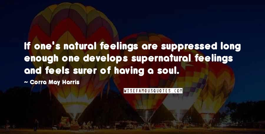 Corra May Harris Quotes: If one's natural feelings are suppressed long enough one develops supernatural feelings and feels surer of having a soul.