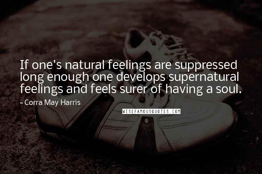 Corra May Harris Quotes: If one's natural feelings are suppressed long enough one develops supernatural feelings and feels surer of having a soul.