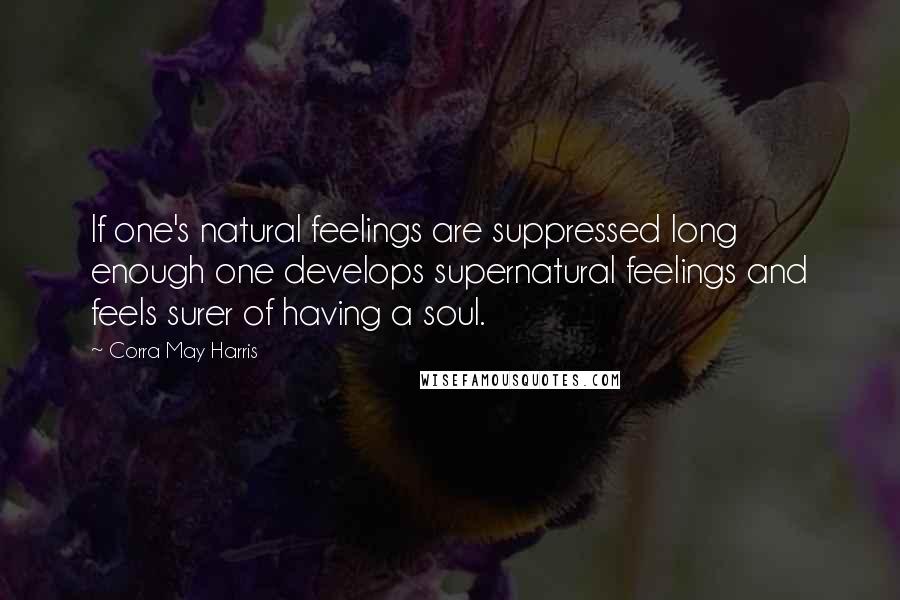 Corra May Harris Quotes: If one's natural feelings are suppressed long enough one develops supernatural feelings and feels surer of having a soul.