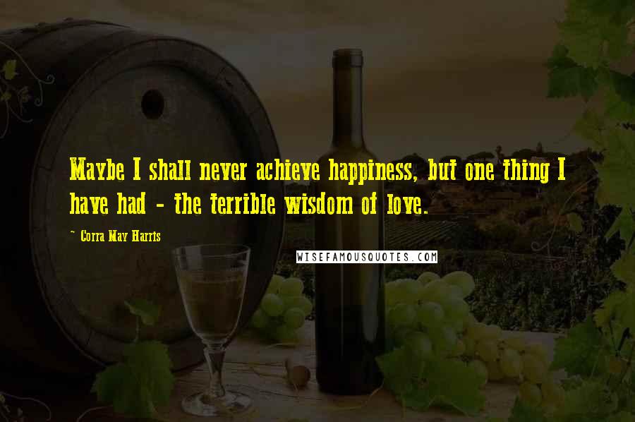 Corra May Harris Quotes: Maybe I shall never achieve happiness, but one thing I have had - the terrible wisdom of love.