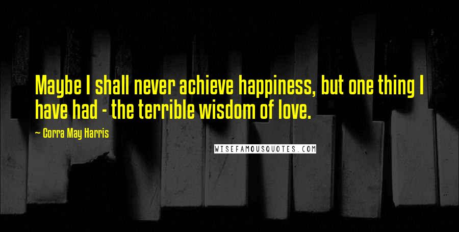 Corra May Harris Quotes: Maybe I shall never achieve happiness, but one thing I have had - the terrible wisdom of love.