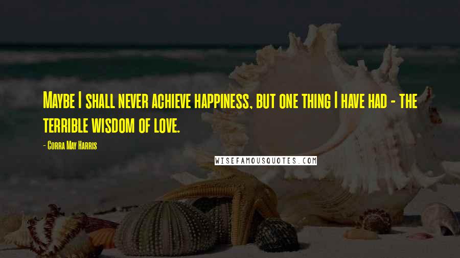 Corra May Harris Quotes: Maybe I shall never achieve happiness, but one thing I have had - the terrible wisdom of love.