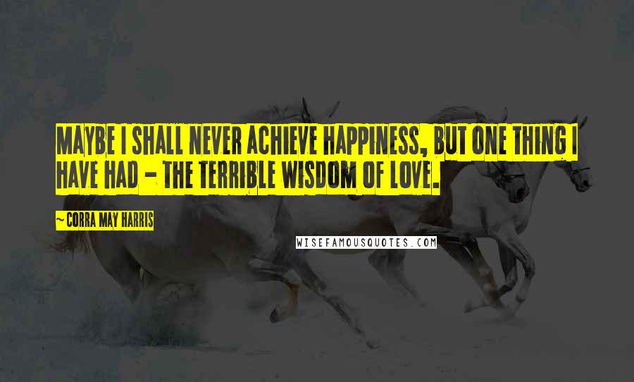 Corra May Harris Quotes: Maybe I shall never achieve happiness, but one thing I have had - the terrible wisdom of love.