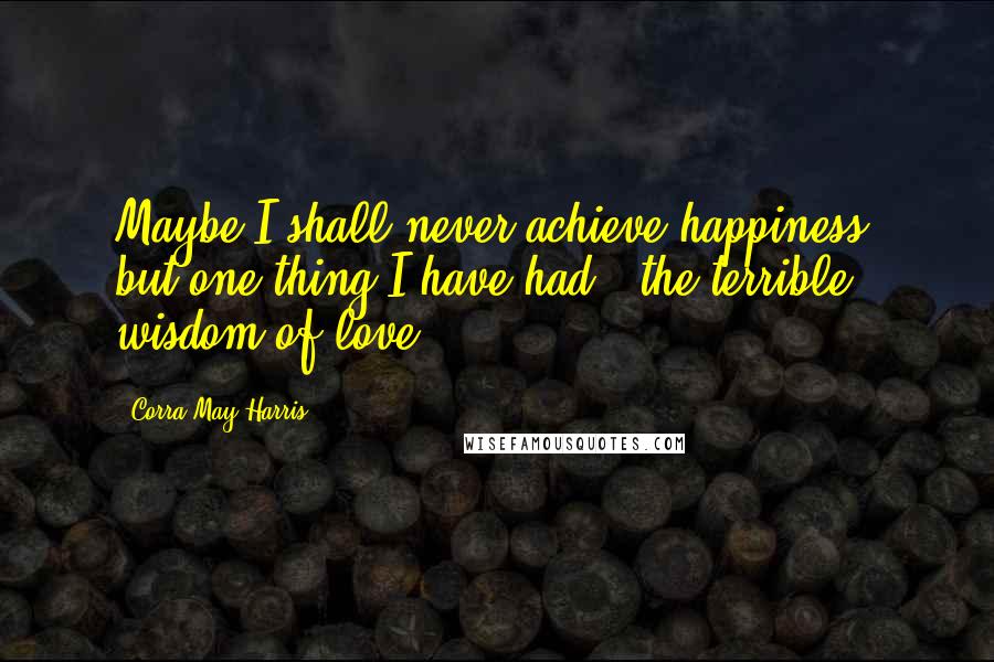 Corra May Harris Quotes: Maybe I shall never achieve happiness, but one thing I have had - the terrible wisdom of love.