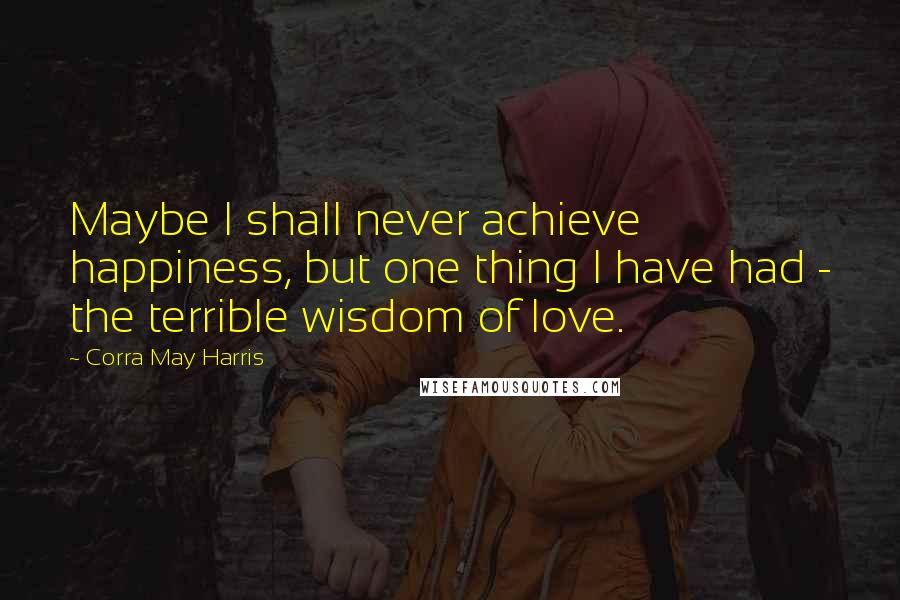 Corra May Harris Quotes: Maybe I shall never achieve happiness, but one thing I have had - the terrible wisdom of love.