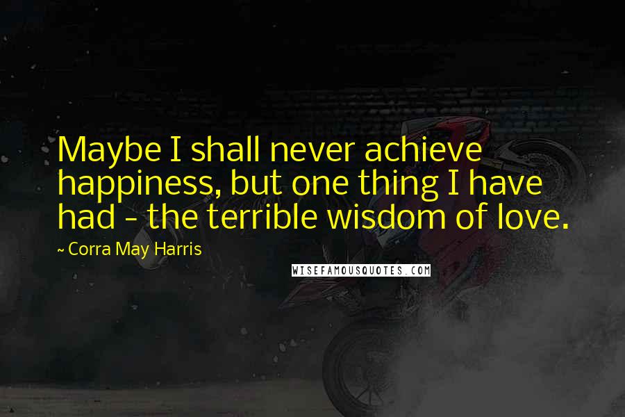 Corra May Harris Quotes: Maybe I shall never achieve happiness, but one thing I have had - the terrible wisdom of love.