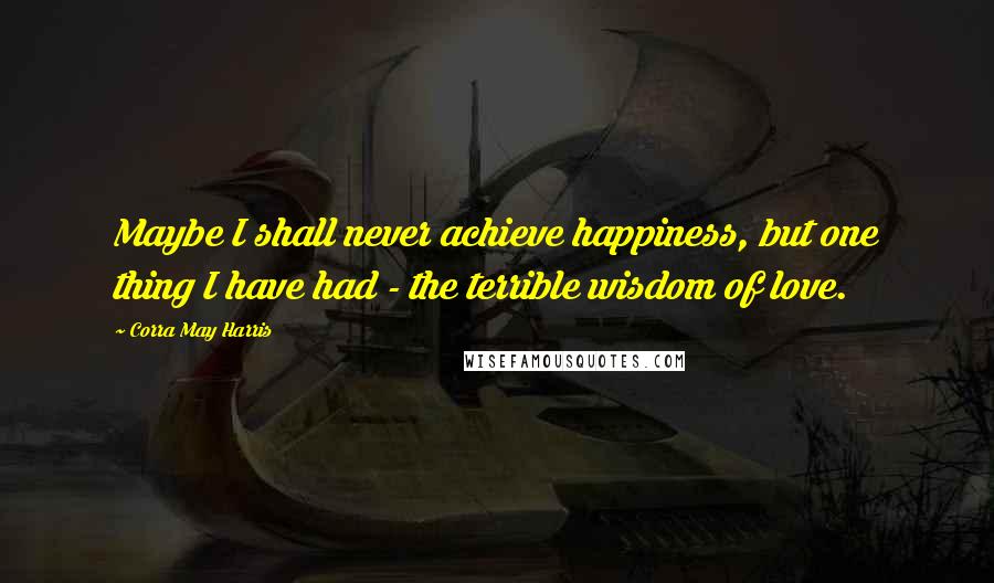 Corra May Harris Quotes: Maybe I shall never achieve happiness, but one thing I have had - the terrible wisdom of love.