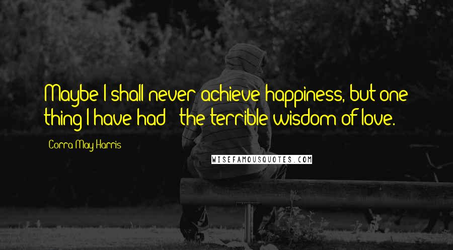 Corra May Harris Quotes: Maybe I shall never achieve happiness, but one thing I have had - the terrible wisdom of love.