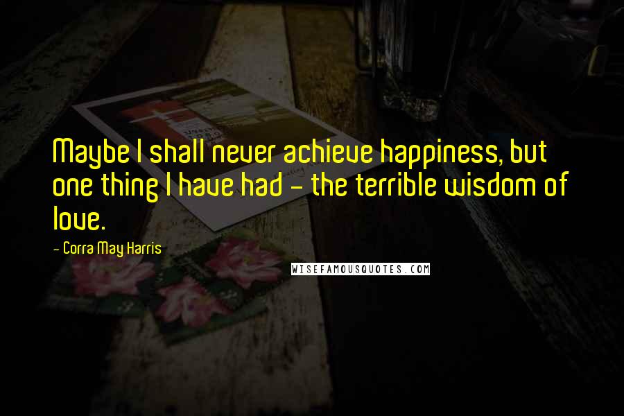 Corra May Harris Quotes: Maybe I shall never achieve happiness, but one thing I have had - the terrible wisdom of love.