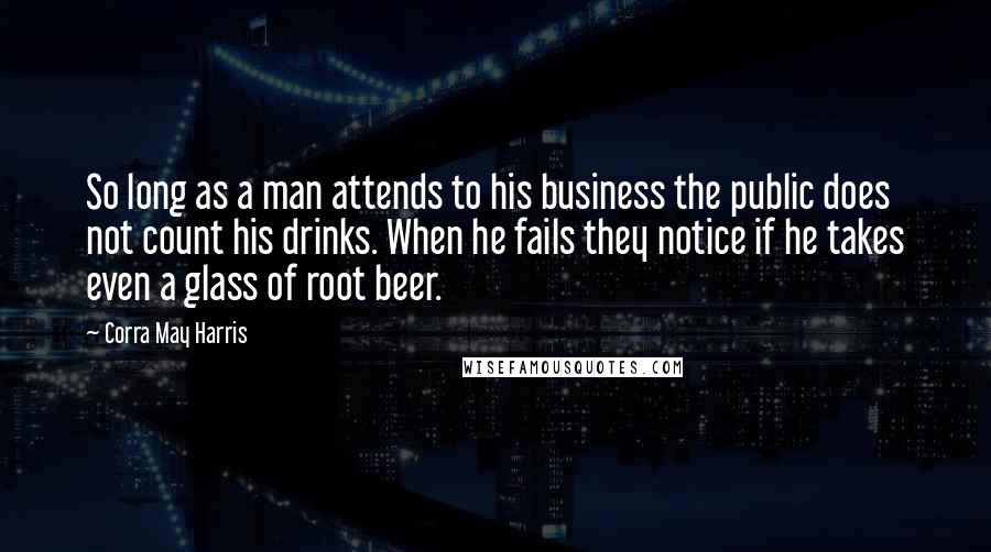 Corra May Harris Quotes: So long as a man attends to his business the public does not count his drinks. When he fails they notice if he takes even a glass of root beer.