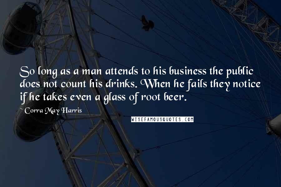 Corra May Harris Quotes: So long as a man attends to his business the public does not count his drinks. When he fails they notice if he takes even a glass of root beer.