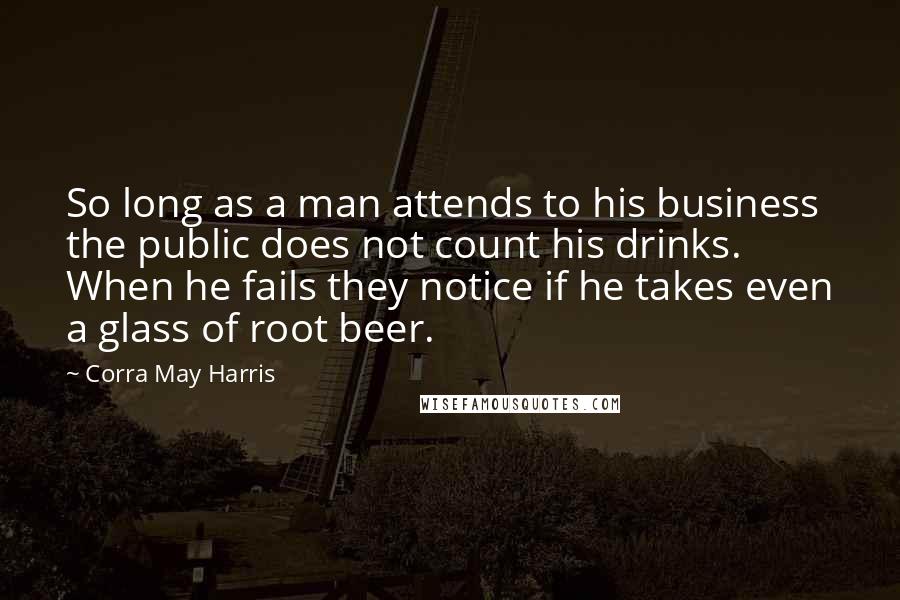 Corra May Harris Quotes: So long as a man attends to his business the public does not count his drinks. When he fails they notice if he takes even a glass of root beer.