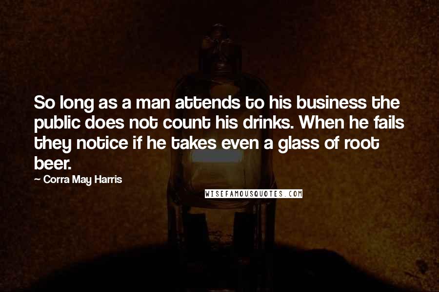 Corra May Harris Quotes: So long as a man attends to his business the public does not count his drinks. When he fails they notice if he takes even a glass of root beer.