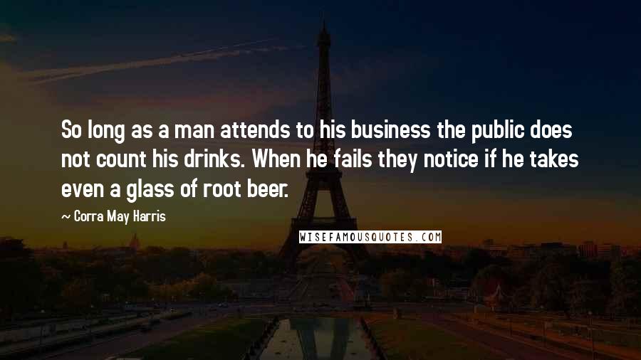 Corra May Harris Quotes: So long as a man attends to his business the public does not count his drinks. When he fails they notice if he takes even a glass of root beer.